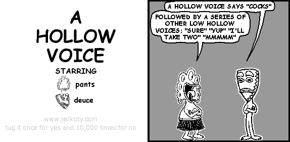 deuce: A HOLLOW VOICE SAYS "COCKS"
pants: FOLLOWED BY A SERIES OF OTHER LOW HOLLOW VOICES: "SURE" "YUP" "I'LL TAKE TWO" "MMMMM"