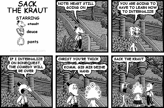 atandt: NOTE: HEART STILL GOING ON
deuce: YOU ARE GOING TO HAVE TO LEARN HOW TO INTERNALIZE
atandt: IF I INTERNALIZE ON BONEQUEST, THE COMEDY WILL BE OVER
atandt: CHRIST YOU'RE THICK
pants: KOMM, GIB MIR DEINE HAND
deuce: SACK THE KRAUT