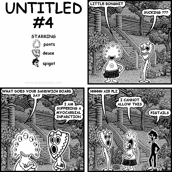 pants: LITTLE BONGHIT
deuce: SUCKING ???
pants: WHAT DOES YOUR SANDWICH BOARD SAY
deuce: I AM SUFFERING A MYOCARDIAL INFARCTION
deuce: HHHHH AIR PLZ
pants: I CANNOT ALLOW THIS
spigot: PIGTAILS