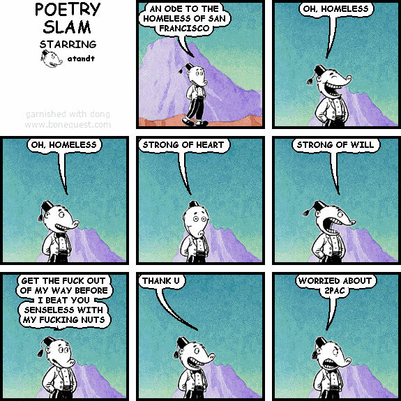 atandt: AN ODE TO THE HOMELESS OF SAN FRANCISCO
atandt: OH, HOMELESS
atandt: OH, HOMELESS
atandt: STRONG OF HEART
atandt: STRONG OF WILL
atandt: GET THE FUCK OUT OF MY WAY BEFORE I BEAT YOU SENSELESS WITH MY FUCKING NUTS
atandt: THANK U
atandt: WORRIED ABOUT 2PAC