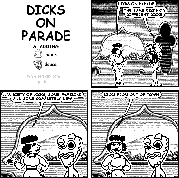 uncredited woman: DICKS ON PARADE
deuce: THE SAME DICKS OR DIFFERENT DICKS
uncredited woman: A VARIETY OF DICKS, SOME FAMILIAR AND SOME COMPLETELY NEW
uncredited woman: DICKS FROM OUT OF TOWN