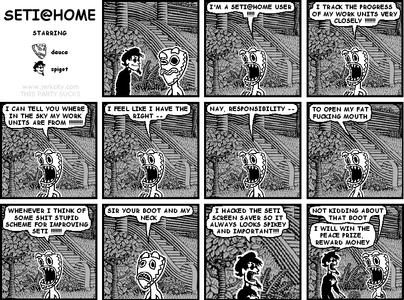 deuce: I'M A SETI@HOME USER !!!!!
deuce: I TRACK THE PROGRESS OF MY WORK UNITS VERY CLOSELY !!!!!!!
deuce: I CAN TELL YOU WHERE IN THE SKY MY WORK UNITS ARE FROM !!!!!!!!!
deuce: I FEEL LIKE I HAVE THE RIGHT --
deuce: NAY, RESPONISIBLITY --
deuce: TO OPEN MY FAT FUCKING MOUTH
deuce: WHENEVER I THINK OF SOME SHIT STUPID SCHEME FOR IMPROVING SETI !!!!!!!
deuce: SIR YOUR BOOT AND MY NECK
spigot: I HACKED THE SETI SCREEN SAVER SO IT ALWAYS LOOKS SPIKEY AND IMPORTANT!!!!
deuce: NOT KIDDING ABOUT THAT BOOT
spigot: I WILL WIN THE PEACE PRIZE, REWARD MONEY