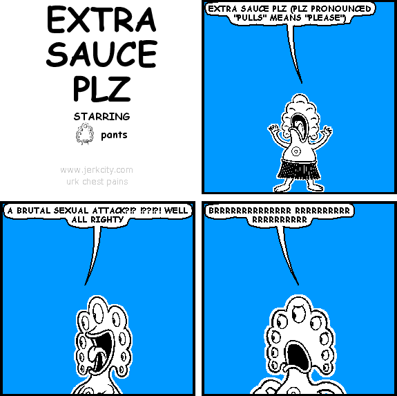 pants: EXTRA SAUCE PLZ (PLZ PRONOUNCED "PULLS" MEANS "PLEASE")
pants: A BRUTAL SEXUAL ATTACK?!? !??!?! WELL ALL RIGHTY
pants: BRRRRRRRRRRRRRR RRRRRRRRRR RRRRRRRRRR