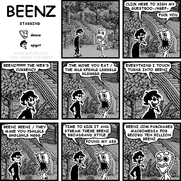 spigot: CLICK HERE TO SIGN MY GUESTBOO</HREF>
deuce: FUCK YOU
spigot: BEENZ!!!!!!!!!! THE WEB'S CURRENCY
deuce: THE MORE YOU EAT / THE MLG KFSHLG LSGHSLG HLSHGSG
spigot: EVERYTHING I TOUCH TURNS INTO BEENZ
deuce: BEENZ BEENZ / THEY MAKE YOU FSHLGLS GHSLGHLS HGSG
spigot: TIME TO KICK IT AND STREAM THESE BEENZ BROADBAND STYLE
deuce: POUND MY ASS
spigot: BEENZ.COM PURCHASES MACROMEDIA FOR RECORD TEN BILLION BEENZ