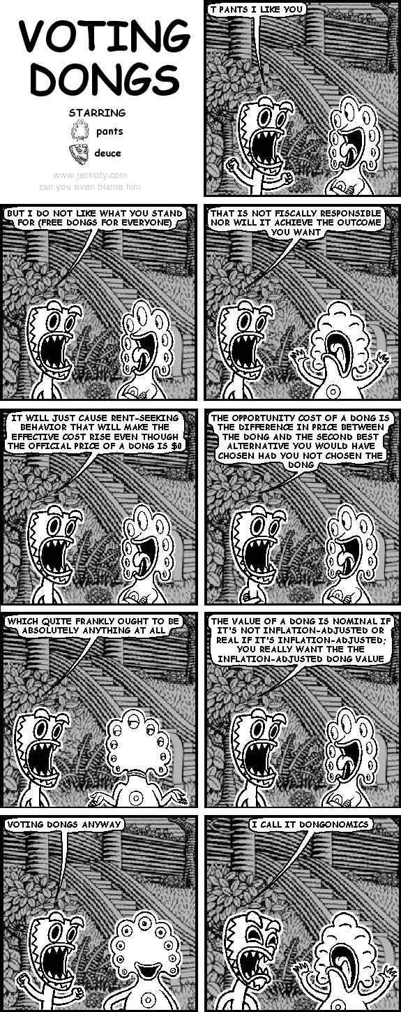 deuce: T PANTS I LIKE YOU
deuce: BUT I DO NOT LIKE WHAT YOU STAND FOR (FREE DONGS FOR EVERYONE)
deuce: THAT IS NOT FISCALLY RESPONSIBLE NOR WILL IT ACHIEVE THE OUTCOME YOU WANT
deuce: IT WILL JUST CAUSE RENT-SEEKING BEHAVIOR THAT WILL MAKE THE EFFECTIVE COST RISE EVEN THOUGH THE OFFICIAL PRICE OF A DONG IS $0
deuce: THE OPPORTUNITY COST OF A DONG IS THE DIFFERENCE IN PRICE BETWEEN THE DONG AND THE SECOND BEST ALTERNATIVE YOU WOULD HAVE CHOSEN HAD YOU NOT CHOSEN THE DONG
deuce: WHICH QUITE FRANKLY OUGHT TO BE ABSOLUTELY ANYTHING AT ALL
deuce: THE VALUE OF A DONG IS NOMINAL IF IT'S NOT INFLATION-ADJUSTED OR REAL IF IT'S INFLATION-ADJUSTED; YOU REALLY WANT THE THE INFLATION-ADJUSTED DONG VALUE
deuce: VOTING DONGS ANYWAY
deuce: I CALL IT DONGONOMICS