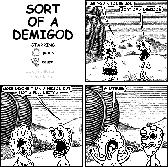 pants: ARE YOU A BONER GOD
deuce: SORT OF A DEMIGOD
deuce: MORE DIVINE THAN A PERSON BUT NOT A FULL DEITY
pants: WHATEVER