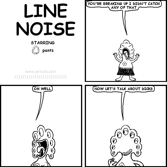 pants: YOU'RE BREAKING UP I DIDN'T CATCH ANY OF THAT
pants: OH WELL
pants: NOW LET'S TALK ABOUT DICKS