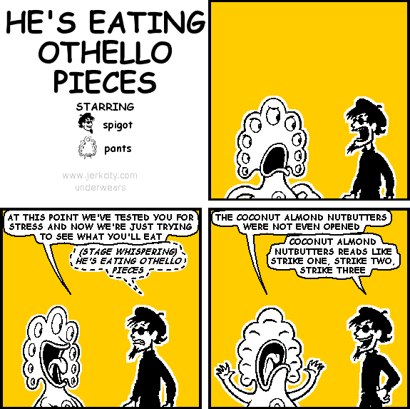 pants: AT THIS POINT WE'VE TESTED YOU FOR STRESS AND NOW WE'RE JUST TRYING TO SEE WHAT YOU'LL EAT
spigot: (STAGE WHISPERING) HE'S EATING OTHELLO PIECES
pants: THE COCONUT ALMOND NUTBUTTERS WERE NOT EVEN OPENED
spigot: COCONUT ALMOND NUTBUTTERS READS LIKE STRIKE ONE, STRIKE TWO, STRIKE THREE