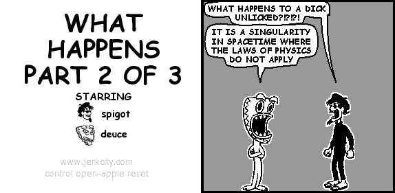 spigot: WHAT HAPPENS TO A DICK UNLICKED?!?!?!
deuce: IT IS A SINGULARITY IN SPACETIME WHERE THE LAWS OF PHYSICS DO NOT APPLY