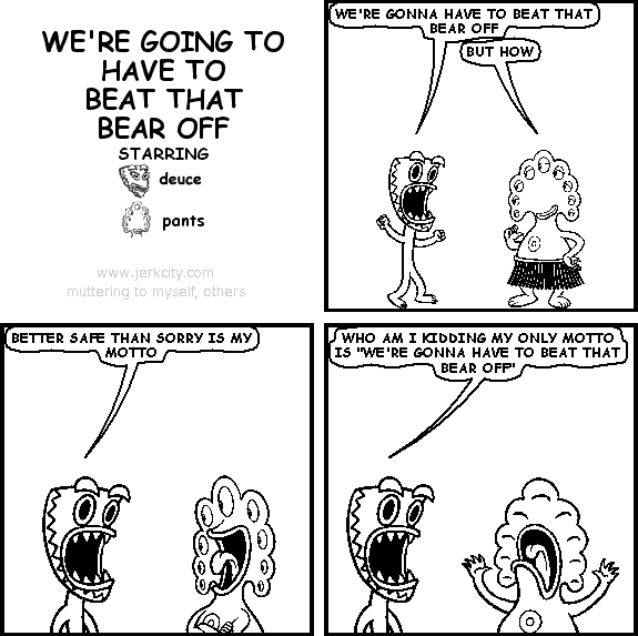 deuce: WE'RE GONNA HAVE TO BEAT THAT BEAR OFF
pants: BUT HOW
deuce: BETTER SAFE THAN SORRY IS MY MOTTO
deuce: WHO AM I KIDDING MY ONLY MOTTO IS "WE'RE GONNA HAVE TO BEAT THAT BEAR OFF"