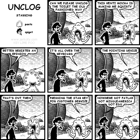 pants: CAN WE PLEASE UNCLOG THE TOILET THE OLD FASHIONED WAY
pants: THIS VENTI MOCHA IS MAKING ME SQUIRTY
spigot: BETTER REGISTER AN EPINION
pants: IT'S ALL OVER THE KEYBOARD
pants: THE POINTING DEVICE
spigot: THAT'S OUT THEN
pants: PRESSING THE STAR KEY FOR CUSTOMER SERVICE
spigot: NOWHERE DOT FATLAB DOT MIDDLEAMERICA DOT EDU