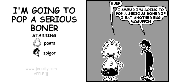 pants: HURP
spigot: I SWEAR I'M GOING TO POP A SERIOUS BONER IF I EAT ANOTHER EGG MCMUFFIN