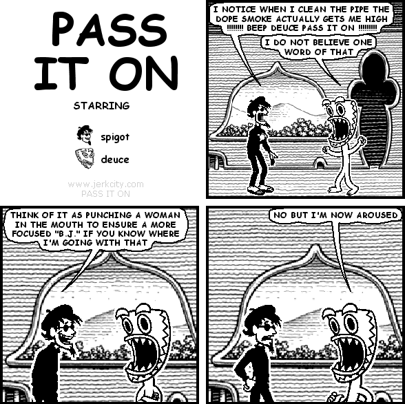 spigot: I NOTICE WHEN I CLEAN THE PIPE THE DOPE SMOKE ACTUALLY GETS ME HIGH !!!!!!!! BEEP DEUCE PASS IT ON !!!!!!!!!
deuce: I DO NOT BELIEVE ONE WORD OF THAT
spigot: THINK OF IT AS PUNCHING A WOMAN IN THE MOUTH TO ENSURE A MORE FOCUSED "B.J." IF YOU KNOW WHERE I'M GOING WITH THAT
deuce: NO BUT NOW I'M AROUSED