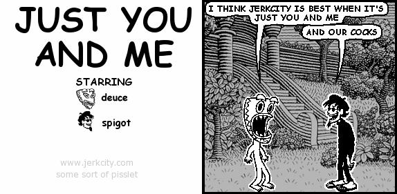 deuce: I THINK JERKCITY IS BEST WHEN IT'S JUST YOU AND ME
spigot: AND OUR COCKS