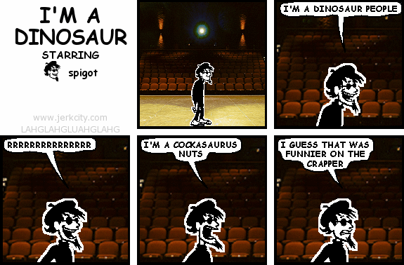 spigot: I'M A DINOSAUR PEOPLE
spigot: RRRRRRRRRRRRRRR
spigot: I'M A COCKASAURUS NUTS
spigot: I GUESS THAT WAS FUNNIER ON THE CRAPPER
