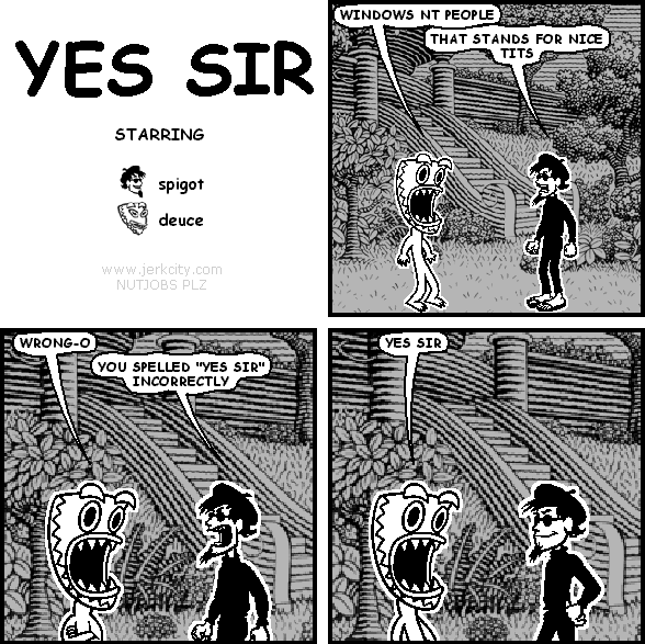 deuce: WINDOWS NT PEOPLE
spigot: THAT STANDS FOR NICE TITS
deuce: WRONG-O
spigot: YOU SPELLED "YES SIR" INCORRECTLY
deuce: YES SIR