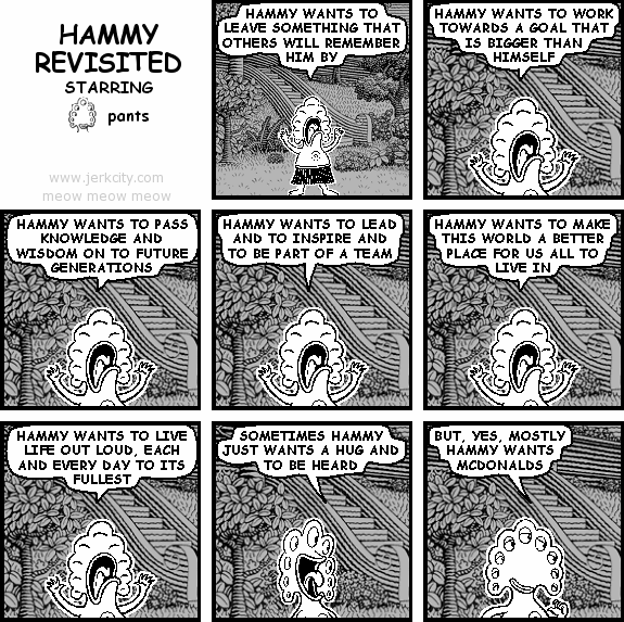 pants: HAMMY WANTS TO LEAVE SOMETHING THAT OTHERS WILL REMEMBER HIM BY
pants: HAMMY WANTS TO WORK TOWARDS A GOAL THAT IS BIGGER THAN HIMSELF
pants: HAMMY WANTS TO PASS KNOWLEDGE AND WISDOM ON TO FUTURE GENERATIONS
pants: HAMMY WANTS TO LEAD AND TO INSPIRE AND TO BE PART OF A TEAM
pants: HAMMY WANTS TO MAKE THIS WORLD A BETTER PLACE FOR US ALL TO LIVE IN
pants: HAMMY WANTS TO LIVE LIFE OUT LOUD, EACH AND EVERY DAY TO THE FULLEST
pants: SOMETIMES HAMMY JUST WANTS A HUG AND TO BE HEARD
pants: BUT, YES, MOSTLY HAMMY WANTS MCDONALDS
