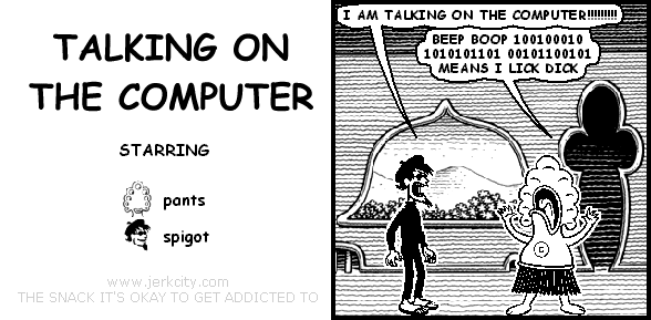 spigot: I AM TALKING ON THE COMPUTER!!!!!!!!!!
pants: BEEP BOOP 100100010 1010101101 00101100101 MEANS I LICK DICK