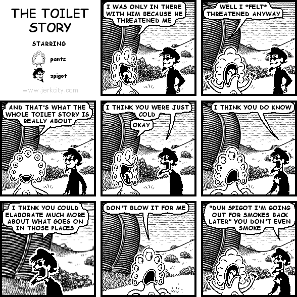 pants: I WAS ONLY IN THERE WITH HIM BECAUSE HE THREATENED ME
pants: WELL I *FELT* THREATENED ANYWAY
pants: AND THAT'S WHAT THE WHOLE TOILET STORY IS REALLY ABOUT
spigot: I THINK YOU WERE JUST COLD
pants: OKAY
spigot: I THINK YOU DO KNOW
spigot: I THINK YOU COULD ELABORATE MUCH MORE ABOUT WHAT GOES IN THOSE PLACES
pants: DON'T BLOW IT FOR ME
spigot: "DUH SPIGOT I'M GOING OUT FOR SMOKES BACK LATER" YOU DON'T EVEN SMOKE
