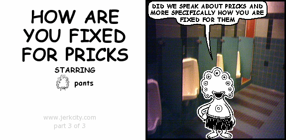pants: DID WE SPEAK ABOUT PRICKS AND MORE SPECIFICALLY HOW YOU ARE FIXED FOR THEM