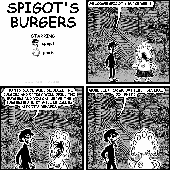 spigot: WELCOME SPIGOT'S BURGERS!!!!!!!!
spigot: T PANTS DEUCE WILL SQUEEZE THE BURGERS AND EFFIGY WILL GRILL THE BURGERS AND YOU CAN SERVE THE BURGERS!!!! AND IT WILL BE CALLED SPIGOT'S BURGERS
spigot: MORE BEER FOR ME BUT FIRST SEVERAL BONGHITS