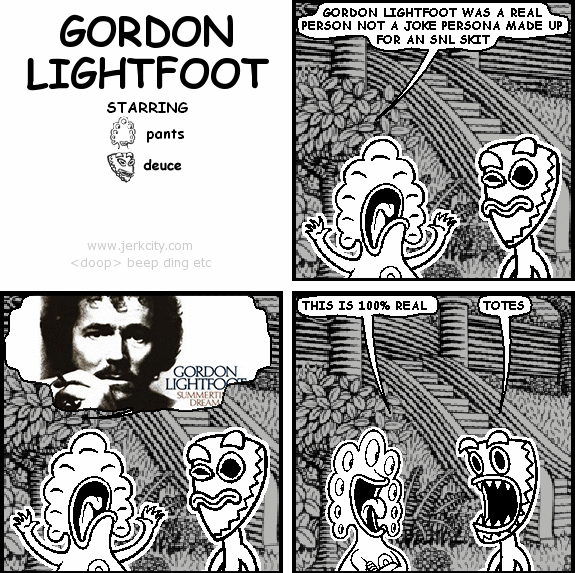 pants: GORDON LIGHTFOOT WAS A REAL PERSON NOT A JOKE PERSONA MADE UP FOR AN SNL SKIT
pants: GORDON LIGHTFOOT; SUMMERTIME DREAM
pants: THIS IS 100% REAL
deuce: TOTES