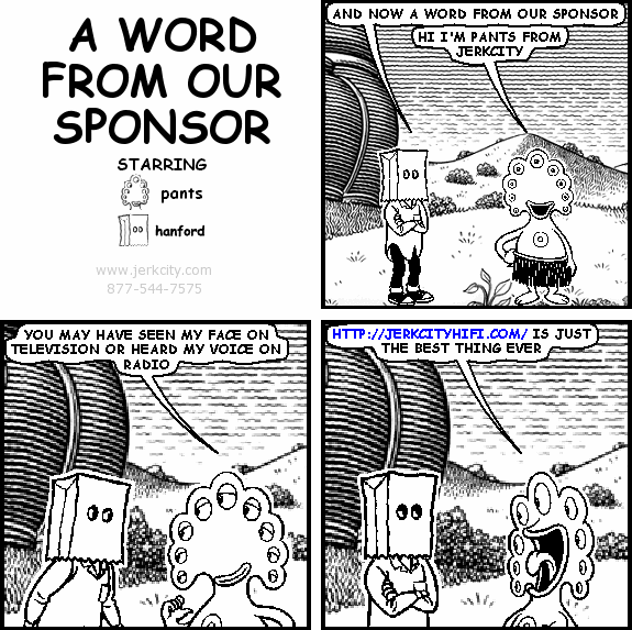 hanford: AND NOW A WORD FROM OUR SPONSOR
pants: HI I'M PANTS FROM JERKCITY
pants: YOU MAY HAVE SEEN MY FACE ON TELEVISION OR HEARD MY VOICE ON RADIO
pants: HTTP://JERKCITYHIFI.COM/ IS JUST THE BEST THING EVER