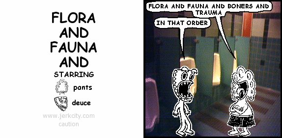 pants: FLORA AND FAUNA AND BONERS AND TRAUMA
deuce: IN THAT ORDER