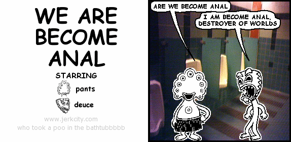 pants: ARE WE BECOME ANAL
deuce: I AM BECOME ANAL, DESTROYER OF WORLDS