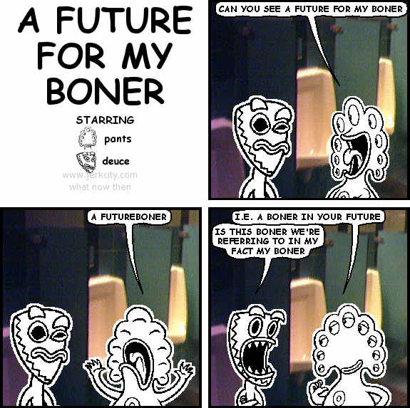 pants: CAN YOU SEE A FUTURE FOR MY BONER
pants: A FUTUREBONER
pants: I.E. A BONER IN YOUR FUTURE
deuce: IS THIS BONER WE'RE REFERRING TO IN MY FACT MY BONER