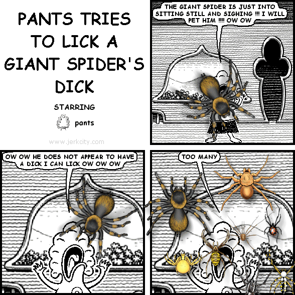 pants: THE GIANT SPIDER IS JUST INTO SITTING STILL AND SIGHING !!! I WILL PET HIM !!!! OW OW
pants: OW OW HE DOES NOT APPEAR TO HAVE A DICK I CAN LICK OW OW OW
pants: TOO MANY
