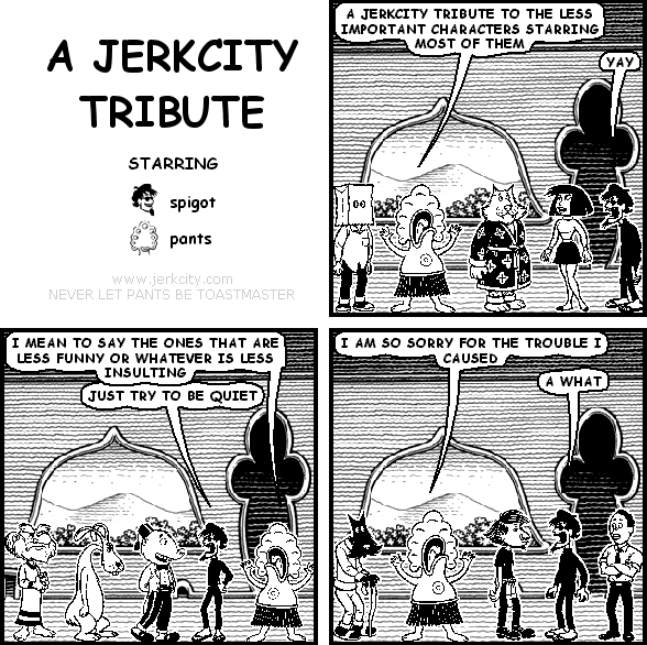 pants: A JERKCITY TRIBUTE TO THE LESS IMPORTANT CHARACTERS STARRING MOST OF THEM
spigot: YAY
pants: I MEAN TO SAY THE ONES THAT ARE LESS FUNNY OR WHATEVER IS LESS INSULTING
spigot: JUST TRY TO BE QUIET
pants: I AM SO SORRY FOR THE TROUBLE I CAUSED
spigot: A WHAT
