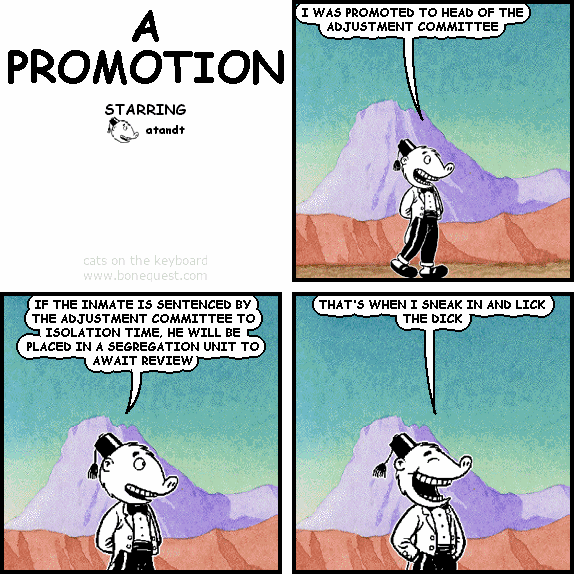 atandt: I WAS PROMOTED TO HEAD OF THE ADJUSTMENT COMMITTEE
atandt: IF THE INMATE IS SENTENCED BY THE ADJUSTMENT COMMITTEE TO ISOLATION TIME, HE WILL BE PLACED IN A SEGREGATION UNIT TO AWAIT REVIEW
atandt: THAT'S WHEN I SNEAK IN AND LICK THE DICK