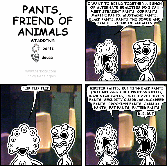 pants: I WANT TO BRING TOGETHER A BUNCH OF ALTERNATE REALITIES SO I CAN MEET STRAIGHT PANTS, COP PANTS, MARINE PANTS, MUSTACHE PANTS, BLACK PANTS, PANTS THE BOXER AND PANTS, FRIEND OF ANIMALS
pants: FLIP FLIP FLIP
pants: HIPSTER PANTS, RUNNING BACK PANTS (NOT NFL GOOD BUT PROFESSIONAL), ROCK STAR PANTS, TWITTER CELEBRITY PANTS, SECURITY GUARD-AS-A-CAREER PANTS, BROOKLYN PANTS, CANADA PANTS, FAT PANTS, FATTER PANTS
deuce: B-B-BUT