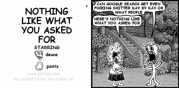 deuce: CAN GOOGLE SEARCH GET EVEN FUCKING SHITTER DAY BY DAY OR WHAT PEOPLE
pants: HERE'S NOTHING LIKE WHAT YOU ASKED FOR