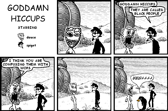 deuce: GODDAMN HICCUPS
spigot: THEY ARE CALLED BLACK PEOPLE
deuce: I THINK YOU ARE CONFUSING THEM WITH WOPS
pokey: YES!!!!-------
