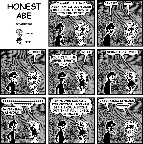 spigot: I MADE UP A GAY ABRAHAM LINCOLN JOKE BUT I DON'T KNOW IF IT'S FUNNY YET
spigot: *AHEM*
deuce: ZZZ
deuce: SNORT
spigot: FOUR JERK AND SEVEN SPURTS AGO
deuce: WHAT
deuce: GRUMBLE GRUMBLE
deuce: ZZZZZZZZZZZZZZZZZZZZZZZZZZZZZZZZZZZZZZZZZZZZZZZZ
spigot: GAYBRAHAM LINCOLN
deuce: IF YOU'RE LOOKING FOR CRITICAL ACCLAIM SIR I SHOULD POINT OUT THAT YOUR CHECK BOUNCED
spigot: GAYBRAHAM LINCOLN
deuce: ZZZZZZ