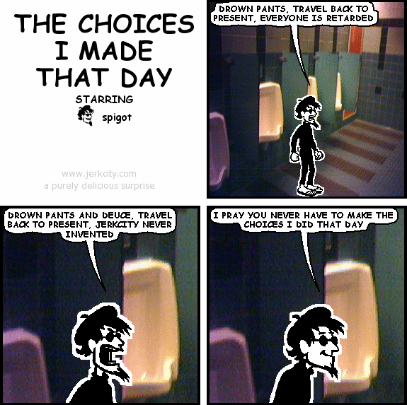 spigot: DROWN PANTS, TRAVEL BACK TO PRESENT, EVERYONE IS RETARDED
spigot: DROWN PANTS AND DEUCE, TRAVEL BACK TO PRESENT, JERKCITY NEVER INVENTED
spigot: I PRAY YOU NEVER HAVE TO MAKE THE CHOICES I DID THAT DAY