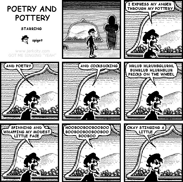 spigot: I EXPRESS MY ANGER THROUGH MY POTTERY
spigot: AND POETRY
spigot: AND COCKSUCKING
spigot: HRLUB HLRUHBGLURHL BUHRLUB HLURHBLUR PRICKS ON THE WHEEL
spigot: SPINNING AND WHAPPING MY MODEST LITTLE FACE
spigot: HOOBOOBOOBOOBOOBOOBOOBOOBOOBOOBOOBOO
spigot: OKAY STINGING A LITTLE