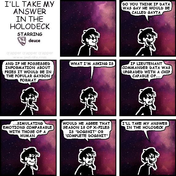 spigot: DO YOU THINK IF DATA WAS GAY HE WOULD BE CALLED GAYTA
spigot: AND IF HE POSSESSED INFORMATION ABOUT FRIES IT WOULD BE IN THE POPULAR GAYSON FORMAT
spigot: WHAT I'M ASKING IS
spigot: IF LIEUTENANT COMMANDER DATA WAS UPGRADED WITH A CHIP CAPABLE OF...
spigot: ...SIMULATING EMOTIONS COMPARABLE WITH THOSE OF A HUMAN
spigot: WOULD HE AGREE THAT SEASON 10 OF X-FILES IS 'DOGSHIT' OR 'COMPLETE DOGSHIT'
spigot: I'LL TAKE MY ANSWER IN THE HOLODECK