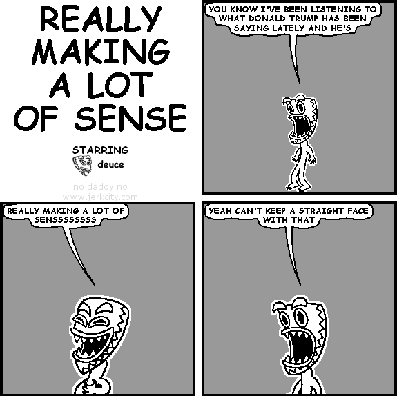deuce: YOU KNOW I'VE BEEN LISTENING TO WHAT DONALD TRUMP HAS BEEN SAYING LATELY AND HE'S
deuce: REALLY MAKING A LOT OF SENSSSSSSSS
deuce: YEAH CAN'T KEEP A STRAIGHT FACE WITH THAT
