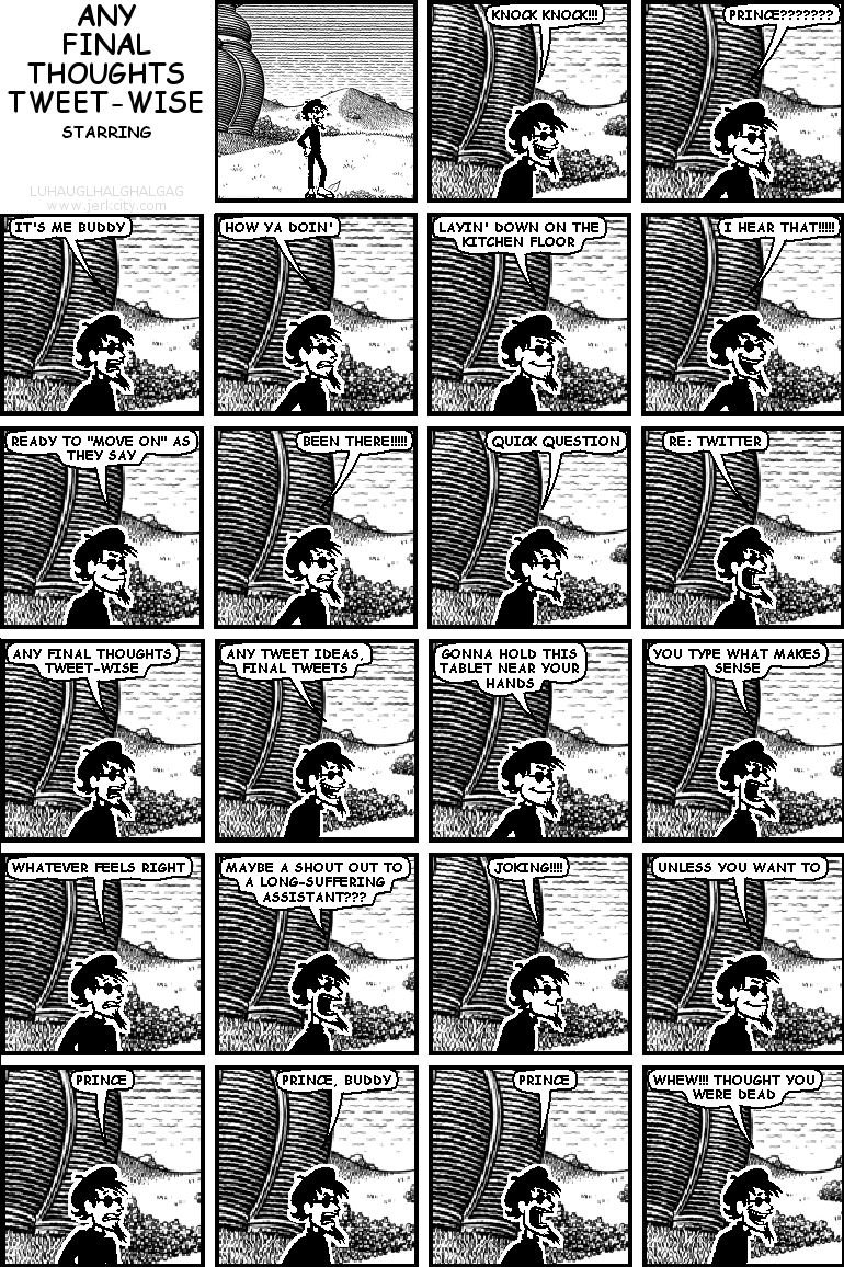 spigot: KNOCK KNOCK!!!
spigot: PRINCE???????
spigot: IT'S ME BUDDY
spigot: HOW YA DOIN'
spigot: LAYIN' DOWN ON THE KITCHEN FLOOR
spigot: I HEAR THAT!!!!!
spigot: READY TO "MOVE ON" AS THEY SAY
spigot: BEEN THERE!!!!!
spigot: QUICK QUESTION
spigot: RE: TWITTER
spigot: ANY FINAL THOUGHTS TWEET-WISE
spigot: ANY TWEET IDEAS, FINAL TWEETS
spigot: GONNA HOLD THIS TABLET NEAR YOUR HANDS
spigot: YOU TYPE WHAT MAKES SENSE
spigot: WHATEVER FEELS RIGHT
spigot: MAYBE A SHOUT OUT TO A LONG-SUFFERING ASSISTANT???
spigot: JOKING!!!!
spigot: UNLESS YOU WANT TO
spigot: PRINCE
spigot: PRINCE, BUDDY
spigot: PRINCE
spigot: WHEW!!! THOUGHT YOU WERE DEAD