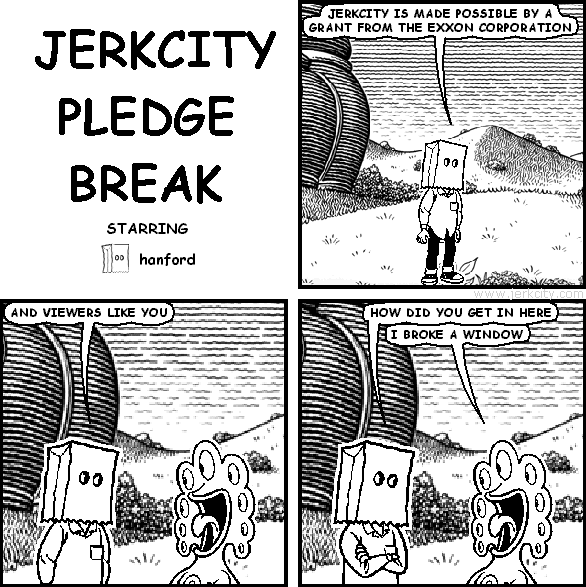 hanford: JERKCITY IS MADE POSSIBLE BY A GRANT FROM THE EXXON CORPORATION
hanford: AND VIEWERS LIKE YOU
hanford: HOW DID YOU GET IN HERE
pants: I BROKE A WINDOW