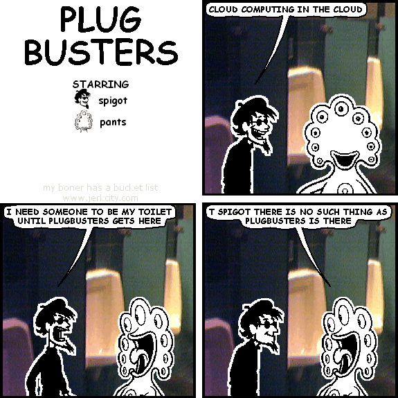 spigot: CLOUD COMPUTING IN THE CLOUD
spigot: I NEED SOMEONE TO BE MY TOILET UNTIL PLUGBUSTERS GETS HERE
pants: T SPIGOT THERE IS NO SUCH THING AS PLUGBUSTERS IS THERE