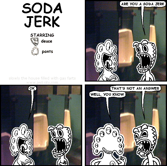 deuce: ARE YOU A SODA JERK
pants: OK
deuce: THAT'S NOT AN ANSWER
pants: WELL, YOU KNOW