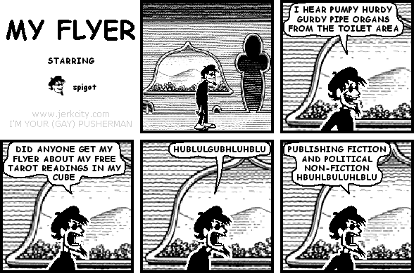 spigot: I HEAR PUMPY HURDY GURDY PIPE ORGANS FROM THE TOILET AREA
spigot: DID ANYONE GET MY FLYER ABOUT MY FREE TAROT READINGS IN MY CUBE
spigot: HUBLULGUBHLUHBLU
spigot: PUBLISHING FICTION AND POLITICAL NON-FICTION HBUHLBULUHLBLU