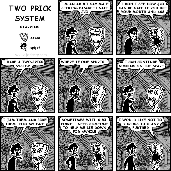 spigot: I'M AN ADULT GAY MALE SEEKING DISCREET SAFE J/O
deuce: I DON'T SEE HOW J/O CAN BE SAFE IF YOU USE YOUR MOUTH AND ASS
spigot: I HAVE A TWO-PRICK SYSTEM
spigot: WHERE IF ONE SPURTS . . .
spigot: I CAN CONTINUE SUCKING ON THE SPARE
spigot: I JAM THEM AND POKE THEM INTO MY FACE
spigot: SOMETIMES WITH SUCH FORCE I NEED SOMEONE TO HELP ME LIE DOWN FOR AWHILE
deuce: I WOULD LIKE NOT TO DISCUSS THIS ANY FURTHER