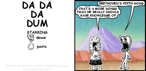 deuce: BEETHOVEN'S FIFTH DONG
pants: THAT'S 4 MORE DONGS THAN HE REALLY SHOULD HAVE KNOWLEDGE OF