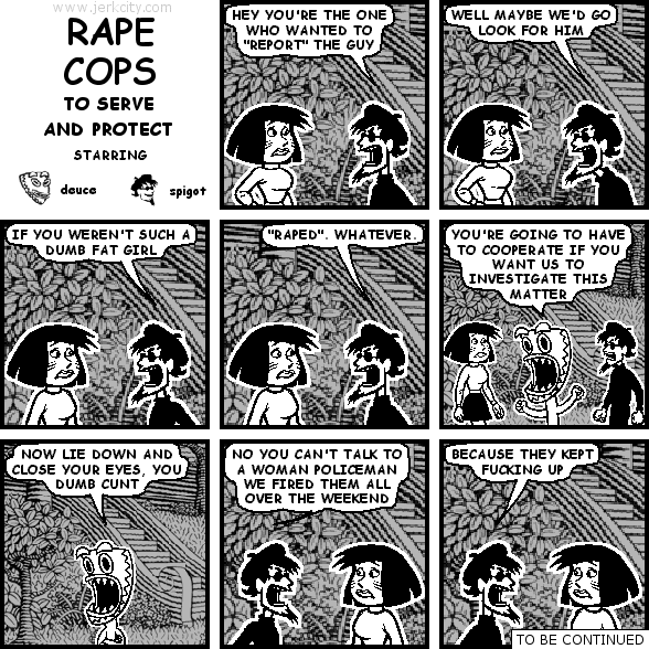 spigot: HEY YOU'RE THE ONE WHO WANTED TO "REPORT" THE GUY
spigot: WELL MAYBE WE'D GO LOOK FOR HIM
spigot: IF YOU WEREN'T SUCH A DUMB FAT GIRL
spigot: "RAPED". WHATEVER.
deuce: YOU'RE GOING TO HAVE TO COOPERATE IF YOU WANT US TO INVESTIGATE THIS MATTER
deuce: NOW LIE DOWN AND CLOSE YOUR EYES, YOU DUMB CUNT
spigot: NO YOU CAN'T TALK TO A WOMAN POLICEMAN WE FIRED THEM ALL OVER THE WEEKEND
spigot: BECAUSE THEY KEPT FUCKING UP
: TO BE CONTINUED