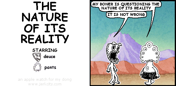 pants: MY BONER IS QUESTIONING THE NATURE OF ITS REALITY
deuce: IT IS NOT WRONG